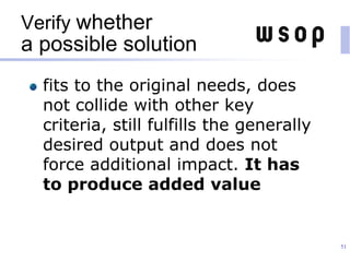 Verify whether
a possible solution
fits to the original needs, does
not collide with other key
criteria, still fulfills the generally
desired output and does not
force additional impact. It has
to produce added value
51
 