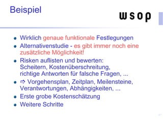 Beispiel
Wirklich genaue funktionale Festlegungen
Alternativenstudie - es gibt immer noch eine
zusätzliche Möglichkeit!
Risken auflisten und bewerten:
Scheitern, Kostenüberschreitung,
richtige Antworten für falsche Fragen, ...
 Vorgehensplan, Zeitplan, Meilensteine,
Verantwortungen, Abhängigkeiten, ...
Erste grobe Kostenschätzung
Weitere Schritte
67
 