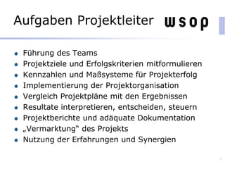 Aufgaben Projektleiter
Führung des Teams
Projektziele und Erfolgskriterien mitformulieren
Kennzahlen und Maßsysteme für Projekterfolg
Implementierung der Projektorganisation
Vergleich Projektpläne mit den Ergebnissen
Resultate interpretieren, entscheiden, steuern
Projektberichte und adäquate Dokumentation
„Vermarktung“ des Projekts
Nutzung der Erfahrungen und Synergien
71
 