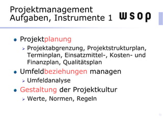 Projektmanagement
Aufgaben, Instrumente 1
Projektplanung
 Projektabgrenzung, Projektstrukturplan,
Terminplan, Einsatzmittel-, Kosten- und
Finanzplan, Qualitätsplan
Umfeldbeziehungen managen
 Umfeldanalyse
Gestaltung der Projektkultur
 Werte, Normen, Regeln
72
 