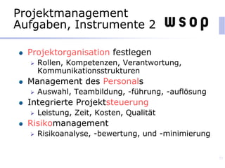 Projektmanagement
Aufgaben, Instrumente 2
Projektorganisation festlegen
 Rollen, Kompetenzen, Verantwortung,
Kommunikationsstrukturen
Management des Personals
 Auswahl, Teambildung, -führung, -auflösung
Integrierte Projektsteuerung
 Leistung, Zeit, Kosten, Qualität
Risikomanagement
 Risikoanalyse, -bewertung, und -minimierung
73
 