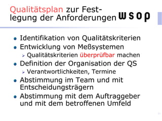 Qualitätsplan zur Fest-
legung der Anforderungen
Identifikation von Qualitätskriterien
Entwicklung von Meßsystemen
 Qualitätskriterien überprüfbar machen
Definition der Organisation der QS
 Verantwortlichkeiten, Termine
Abstimmung im Team und mit
Entscheidungsträgern
Abstimmung mit dem Auftraggeber
und mit dem betroffenen Umfeld
77
 