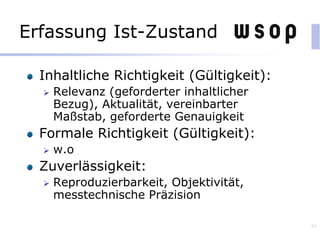 Erfassung Ist-Zustand
Inhaltliche Richtigkeit (Gültigkeit):
 Relevanz (geforderter inhaltlicher
Bezug), Aktualität, vereinbarter
Maßstab, geforderte Genauigkeit
Formale Richtigkeit (Gültigkeit):
 w.o
Zuverlässigkeit:
 Reproduzierbarkeit, Objektivität,
messtechnische Präzision
81
 