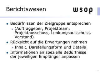 Berichtswesen
Bedürfnissen der Zielgruppe entsprechen
 (Auftraggeber, Projektteam,
Projektausschuss, Lenkungsausschuss,
Vorstand)
Rücksicht auf die Erwartungen nehmen
 Inhalt, Darstellungsform und Details
Informationen an spezielle Bedürfnisse
der jeweiligen Empfänger anpassen
85
 