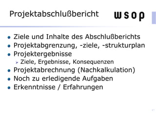Projektabschlußbericht
Ziele und Inhalte des Abschlußberichts
Projektabgrenzung, -ziele, -strukturplan
Projektergebnisse
 Ziele, Ergebnisse, Konsequenzen
Projektabrechnung (Nachkalkulation)
Noch zu erledigende Aufgaben
Erkenntnisse / Erfahrungen
87
 