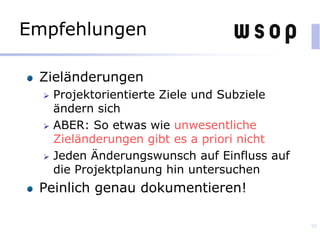 Empfehlungen
Zieländerungen
 Projektorientierte Ziele und Subziele
ändern sich
 ABER: So etwas wie unwesentliche
Zieländerungen gibt es a priori nicht
 Jeden Änderungswunsch auf Einfluss auf
die Projektplanung hin untersuchen
Peinlich genau dokumentieren!
92
 