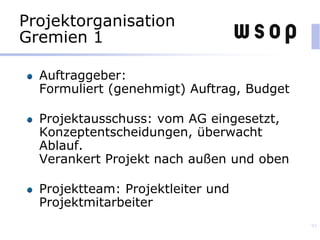 Projektorganisation
Gremien 1
Auftraggeber:
Formuliert (genehmigt) Auftrag, Budget
Projektausschuss: vom AG eingesetzt,
Konzeptentscheidungen, überwacht
Ablauf.
Verankert Projekt nach außen und oben
Projektteam: Projektleiter und
Projektmitarbeiter
93
 