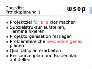 Checklist
Projektplanung 1
Projektziel für alle klar machen
Subzielstruktur aufstellen,
Termine fixieren
Projektorganisation festlegen
Problembereiche besonders genau
planen
Qualitätsplan erarbeiten
Ressourcenplan und Kostenplan
aufstellen
96
 