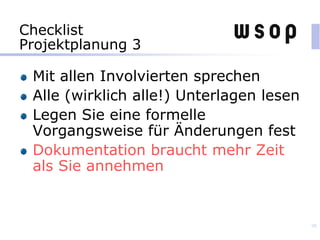 Checklist
Projektplanung 3
Mit allen Involvierten sprechen
Alle (wirklich alle!) Unterlagen lesen
Legen Sie eine formelle
Vorgangsweise für Änderungen fest
Dokumentation braucht mehr Zeit
als Sie annehmen
98
 