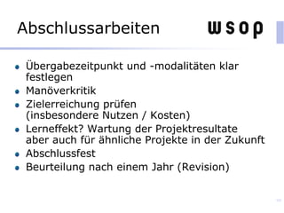 Abschlussarbeiten
Übergabezeitpunkt und -modalitäten klar
festlegen
Manöverkritik
Zielerreichung prüfen
(insbesondere Nutzen / Kosten)
Lerneffekt? Wartung der Projektresultate
aber auch für ähnliche Projekte in der Zukunft
Abschlussfest
Beurteilung nach einem Jahr (Revision)
99
 