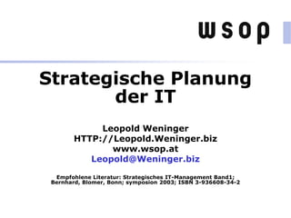 Strategische Planung
der IT
Leopold Weninger
HTTP://Leopold.Weninger.biz
www.wsop.at
Leopold@Weninger.biz
Empfohlene Literatur: Strategisches IT-Management Band1;
Bernhard, Blomer, Bonn; symposion 2003; ISBN 3-936608-34-2
 