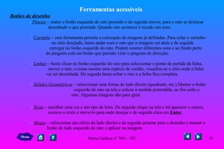 Ferramentas acessíveis Botões de desenho   -   Pínceis  –   mater o botão esquerdo do rato premido e de seguida mover, para o rato se deslocar  desenhado o que pretende. Quando isto acontece é tocado um som.     -  Carimbo  – esta ferramenta permite a colocação de imagens já definidas. Para colar o carimbo  no sítio desejado, basta andar com o rato que a imagem vai atrás e de seguida  carregar   no botão esquerdo do rato. Podem ocorrer diferentes sons e ao fundo perto  do pinguim está um botão que permite virar o pinguim de direcção.     -  Linhas  – basta clicar no botão esquerdo do rato para seleccionar o ponto de partida da linha,  mover o rato, e como mostra uma espécie de cordão, visualiza-se o sítio onde a linha  vai ser desenhada. De seguida basta soltar o rato e a linha fica completa.    -  Sólidos Geométricos  – seleccionar uma forma do lado direito (quadrado, etc.).Manter o botão  esquerdo do rato na tela e esticar à medida pretendida, ao fim solte o  rato. Algumas imagens dão para girar.    -  Texto  – escolher uma cor e um tipo de letra. De seguida clique na tela e irá aparecer o cursor,  escreve o texto e move-lo para onde desejar e de seguida clica em  Enter .    -  Magia  – seleccionar um efeito do lado direito e de seguida arrastar para o desenho e manter o  botão do lado esquerdo do rato e aplicar na imagem.  Menu 