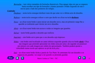 -  Borracha  – tem vários tamanhos de borracha disponíveis. Para apagar algo em que se enganou  basta escolher um tipo de borracha e manter premido o botão esquerdo do rato e  mover para o lado dos ponteiros do relógio.    Controles   -  Desfazer  – nesta tecla consegue desfazer mais do que uma vez o última acto do desenho.   -  Refazer  – nesta tecla consegue refazer o acto que desfez ao clicar na tecla  desfazer .   -  Novo  – ao clicar neste botão é para iniciar um desenho novo, mas em primeiro surge-lhe a  questão se realmente quer iniciar um novo desenho.   -  Abrir  – ao clicar neste botão tem acesso a todas as imagens que guardou.   -  Salvar  – neste botão guarda o desenho que realizou   -  Imprimir  – este botão serve para que o seu desenho seja impresso    -  Slides  – este botão está localizado no canto inferior esquerdo quando clica no botão  abrir . Clica  nas imagens que pretende apresentar em slides uma por uma e de seguida vai pararecer  um número em cada imagem por ordem de apresentação. Também poderá ajustar a  velocidade numa escala que aparece ao pé da tecla  play .   -  Sair  – ao clicar neste botão fecha a janela do Tux Paint. Se entretanto fez um desenho e se  esqueceu de guardar, vai surgir a tal questão se pretende guardar. Menu 