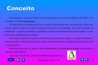 Conceito Este programa é um projecto Open Source licenciado por a Licença Geral Pública GNU (GPL) e foi começado em 2002 por  Bill Kendrick . Tux Paint trata-se de um propósito livre de ilustração para crianças dos 3 anos para cima. Possui uma interface afável e básica com uma boa disposição das barras de ferramentas, uma zona de desenho de tamanho fixo, os botões são grandiosos, permitindo a visualização do botão certo com mais aptidão e as cores são atraentes e adquadas para as crianças. Tem funções atraentes tais como os efeitos sonoros que assistem a escolha e o uso das ferramentas, o estilo do carimbo e uma mascote alegre que ensina, proporcionando dicas e esclarecimento às crianças sobre o uso do programa.  Proporciona uma tela em branco e uma multiplicidade de ferramentas de desenho para auxiliar as crianças a serem criativas.  O seu nome vem do Tux, o célebre e brincalhão pinguim do Linux.  Menu 