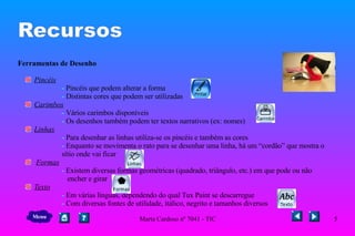 Recursos Ferramentas de Desenho Pincéis -  Pincéis que podem alterar a forma -  Distintas cores que podem ser utilizadas Carimbos -  Vários carimbos disponíveis -  Os desenhos também podem ter textos narrativos (ex: nomes) Linhas -  Para desenhar as linhas utiliza-se os pincéis e também as cores -  Enquanto se movimenta o rato para se desenhar uma linha, há um “cordão” que mostra o  sítio onde vai ficar Formas -  Existem diversas formas geométricas (quadrado, triângulo, etc.) em que pode ou não  encher e girar Texto -  Em várias línguas, dependendo do qual Tux Paint se descarregue -  Com diversas fontes de utilidade, itálico, negrito e tamanhos diversos   Menu 