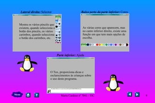 Lateral direita:  Selector  Baixo perto da parte inferior:  Cores     Parte inferior:  Ajuda Mostra os vários pincéis que existem, quando selecciona o botão dos pincéis, os vários  carimbos, quando selecciona o botão dos carimbos, etc.  As várias cores que aparecem, mas  no canto inferior direito, existe uma  função em que tem mais opções de  escolha. O Tux, proporciona dicas e  esclarecimentos às crianças sobre o uso deste programa. Menu 