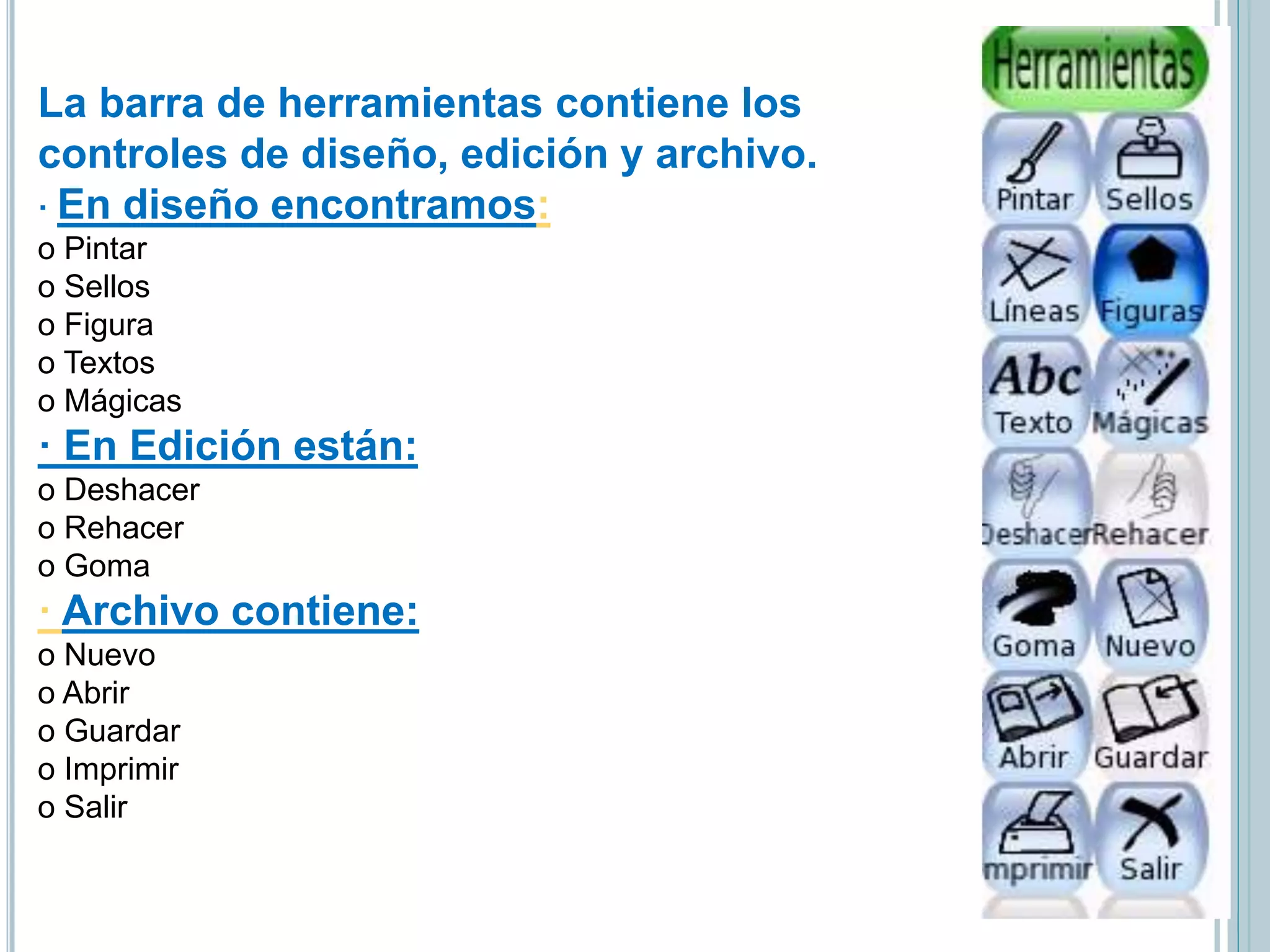 La barra de herramientas contiene los
controles de diseño, edición y archivo.
· En diseño encontramos:
o Pintar
o Sellos
o Figura
o Textos
o Mágicas
· En Edición están:
o Deshacer
o Rehacer
o Goma
· Archivo contiene:
o Nuevo
o Abrir
o Guardar
o Imprimir
o Salir
 