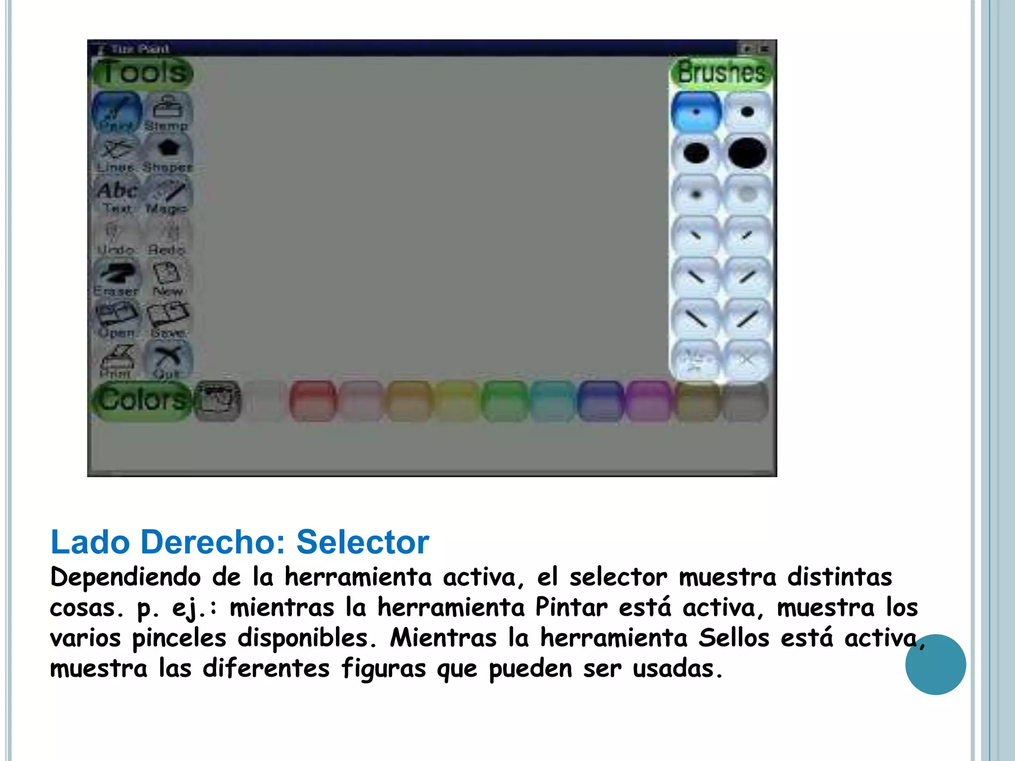 Lado Derecho: Selector
Dependiendo de la herramienta activa, el selector muestra distintas
cosas. p. ej.: mientras la herramienta Pintar está activa, muestra los
varios pinceles disponibles. Mientras la herramienta Sellos está activa,
muestra las diferentes figuras que pueden ser usadas.
 