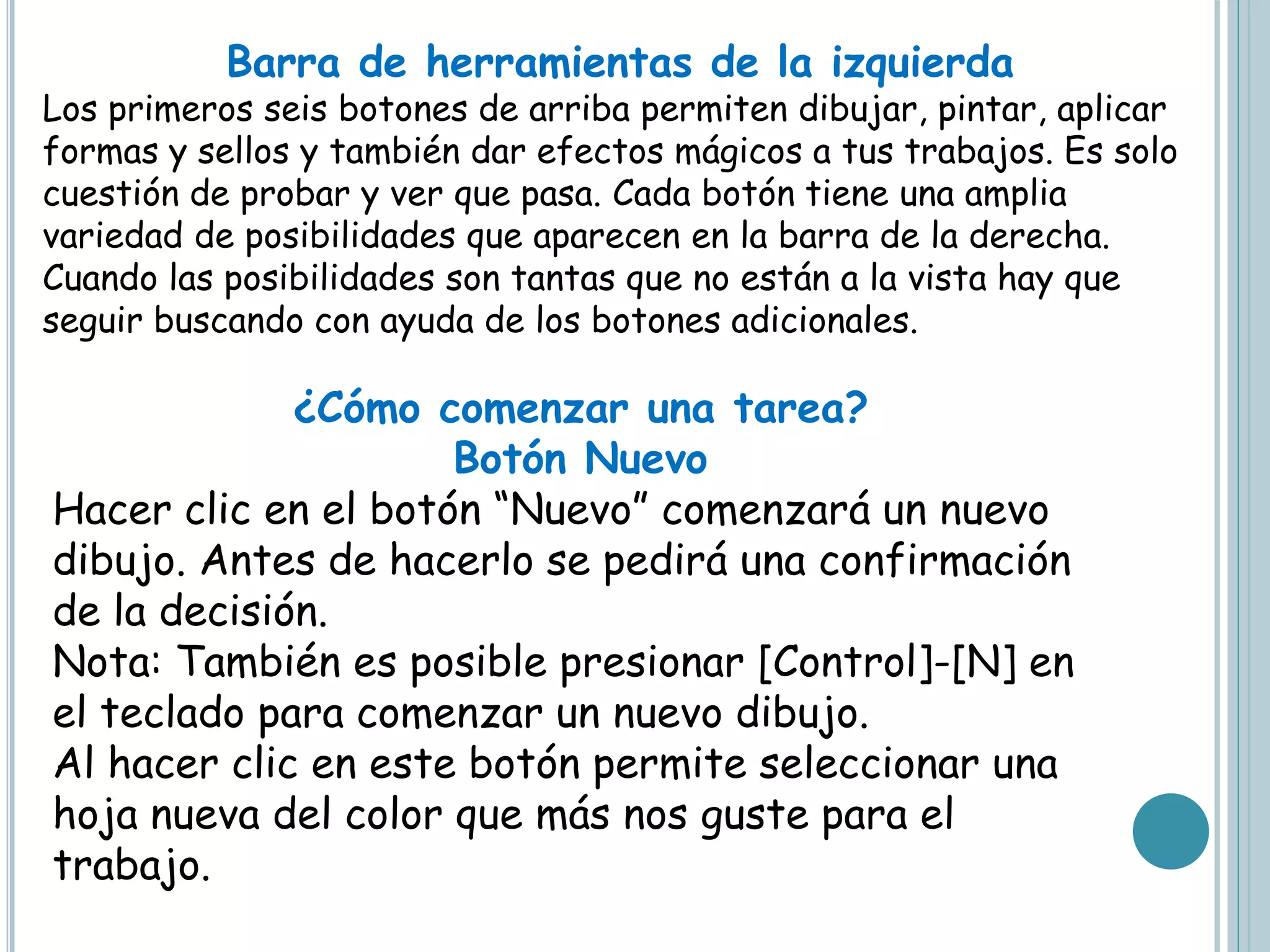 Barra de herramientas de la izquierda
Los primeros seis botones de arriba permiten dibujar, pintar, aplicar
formas y sellos y también dar efectos mágicos a tus trabajos. Es solo
cuestión de probar y ver que pasa. Cada botón tiene una amplia
variedad de posibilidades que aparecen en la barra de la derecha.
Cuando las posibilidades son tantas que no están a la vista hay que
seguir buscando con ayuda de los botones adicionales.
¿Cómo comenzar una tarea?
Botón Nuevo
Hacer clic en el botón “Nuevo” comenzará un nuevo
dibujo. Antes de hacerlo se pedirá una confirmación
de la decisión.
Nota: También es posible presionar [Control]-[N] en
el teclado para comenzar un nuevo dibujo.
Al hacer clic en este botón permite seleccionar una
hoja nueva del color que más nos guste para el
trabajo.
 