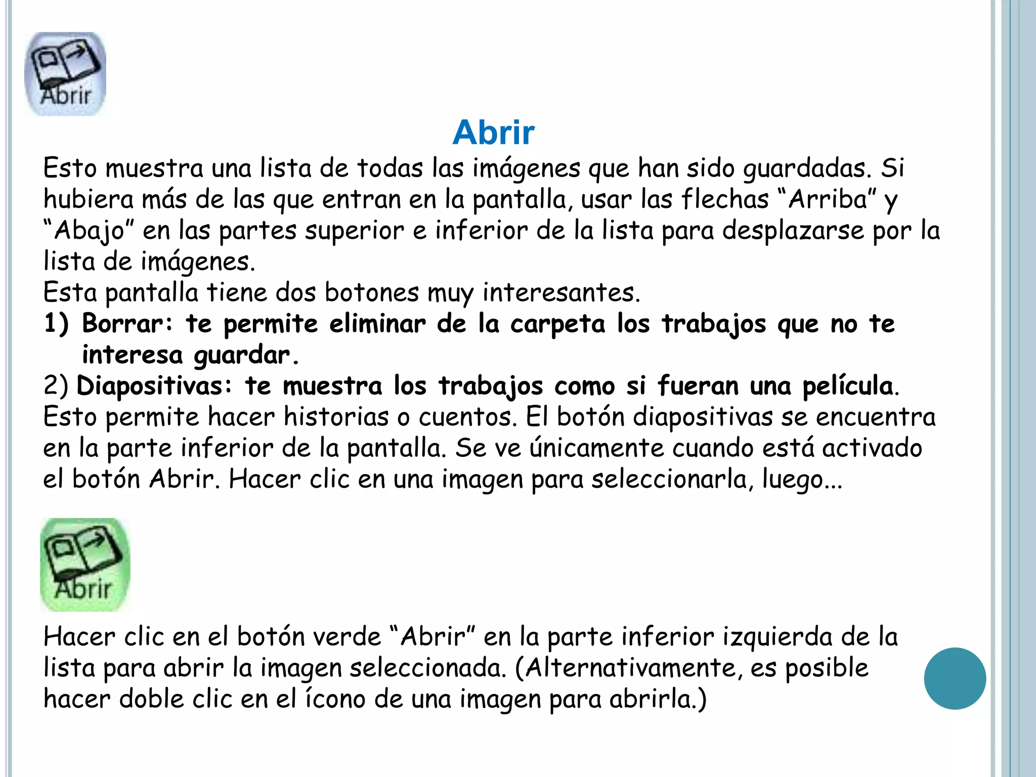 Abrir
Esto muestra una lista de todas las imágenes que han sido guardadas. Si
hubiera más de las que entran en la pantalla, usar las flechas “Arriba” y
“Abajo” en las partes superior e inferior de la lista para desplazarse por la
lista de imágenes.
Esta pantalla tiene dos botones muy interesantes.
1) Borrar: te permite eliminar de la carpeta los trabajos que no te
interesa guardar.
2) Diapositivas: te muestra los trabajos como si fueran una película.
Esto permite hacer historias o cuentos. El botón diapositivas se encuentra
en la parte inferior de la pantalla. Se ve únicamente cuando está activado
el botón Abrir. Hacer clic en una imagen para seleccionarla, luego...
Hacer clic en el botón verde “Abrir” en la parte inferior izquierda de la
lista para abrir la imagen seleccionada. (Alternativamente, es posible
hacer doble clic en el ícono de una imagen para abrirla.)
 