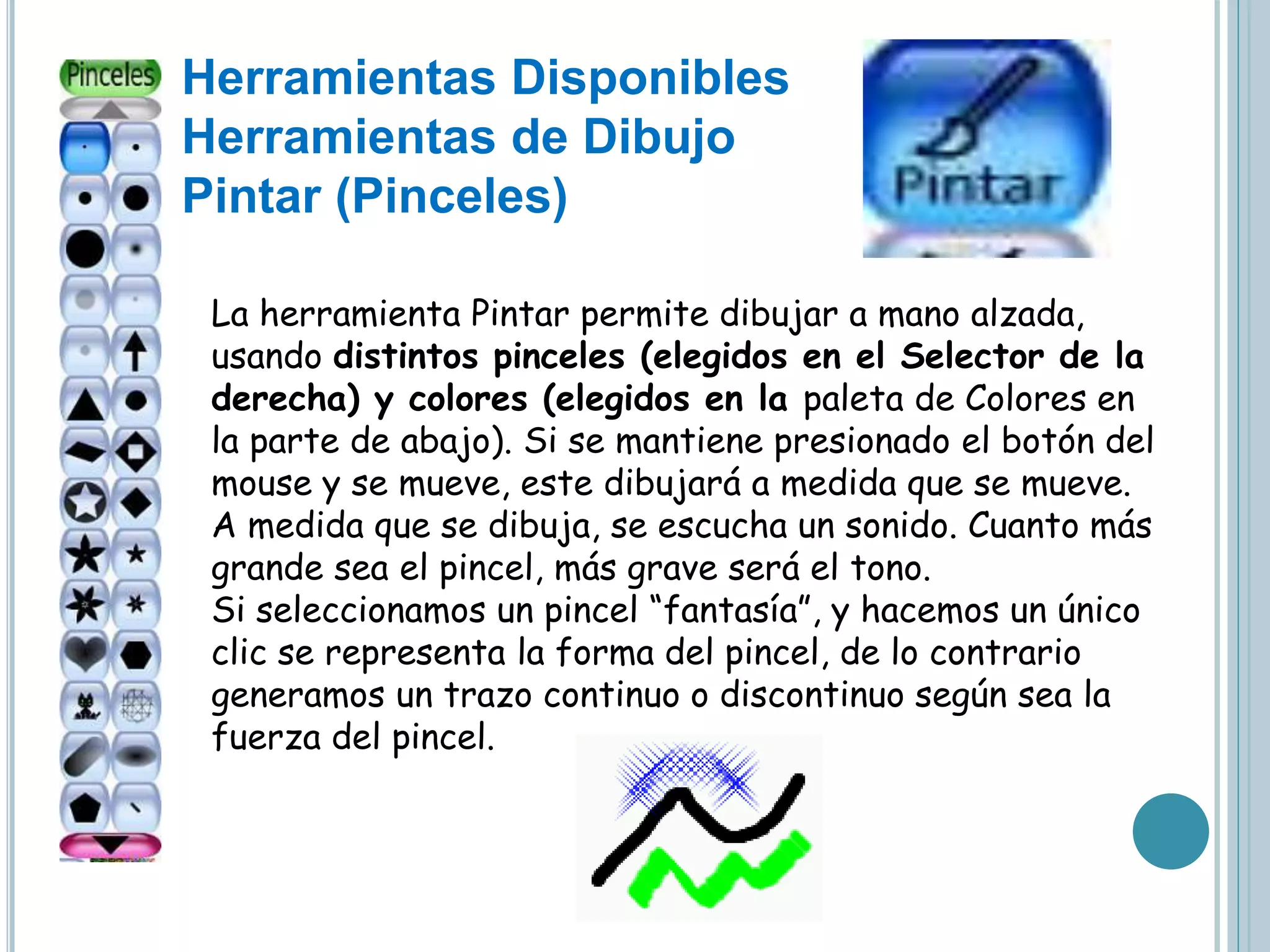 Herramientas Disponibles
Herramientas de Dibujo
Pintar (Pinceles)
La herramienta Pintar permite dibujar a mano alzada,
usando distintos pinceles (elegidos en el Selector de la
derecha) y colores (elegidos en la paleta de Colores en
la parte de abajo). Si se mantiene presionado el botón del
mouse y se mueve, este dibujará a medida que se mueve.
A medida que se dibuja, se escucha un sonido. Cuanto más
grande sea el pincel, más grave será el tono.
Si seleccionamos un pincel “fantasía”, y hacemos un único
clic se representa la forma del pincel, de lo contrario
generamos un trazo continuo o discontinuo según sea la
fuerza del pincel.
 