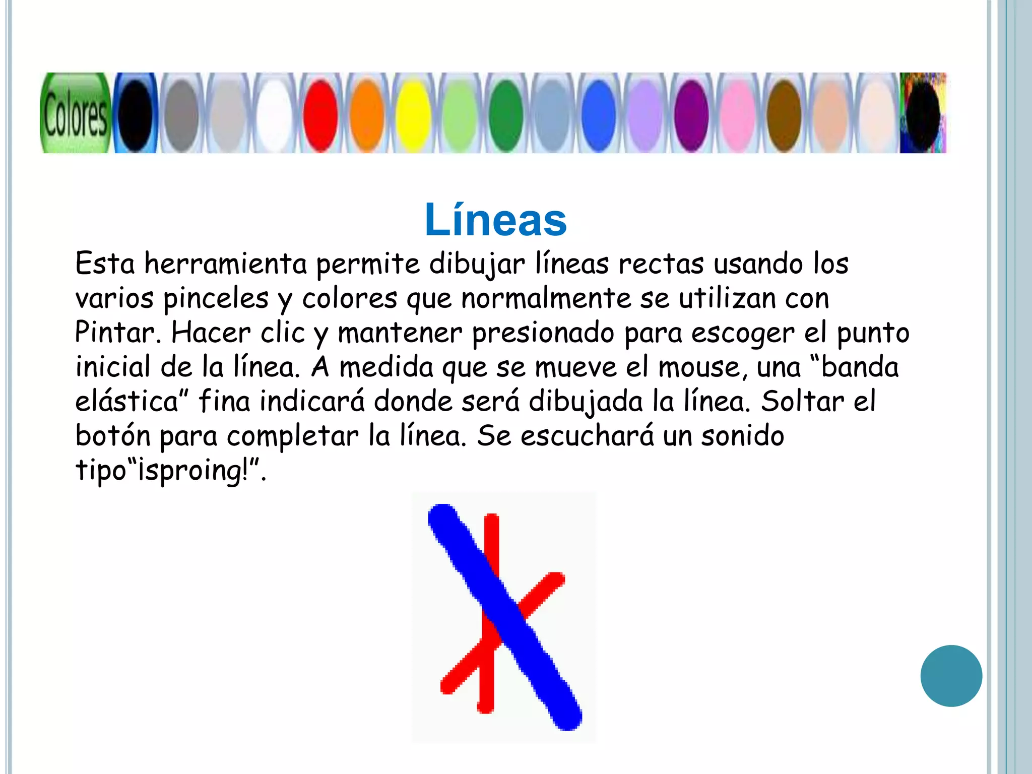 Líneas
Esta herramienta permite dibujar líneas rectas usando los
varios pinceles y colores que normalmente se utilizan con
Pintar. Hacer clic y mantener presionado para escoger el punto
inicial de la línea. A medida que se mueve el mouse, una “banda
elástica” fina indicará donde será dibujada la línea. Soltar el
botón para completar la línea. Se escuchará un sonido
tipo“¡sproing!”.
 