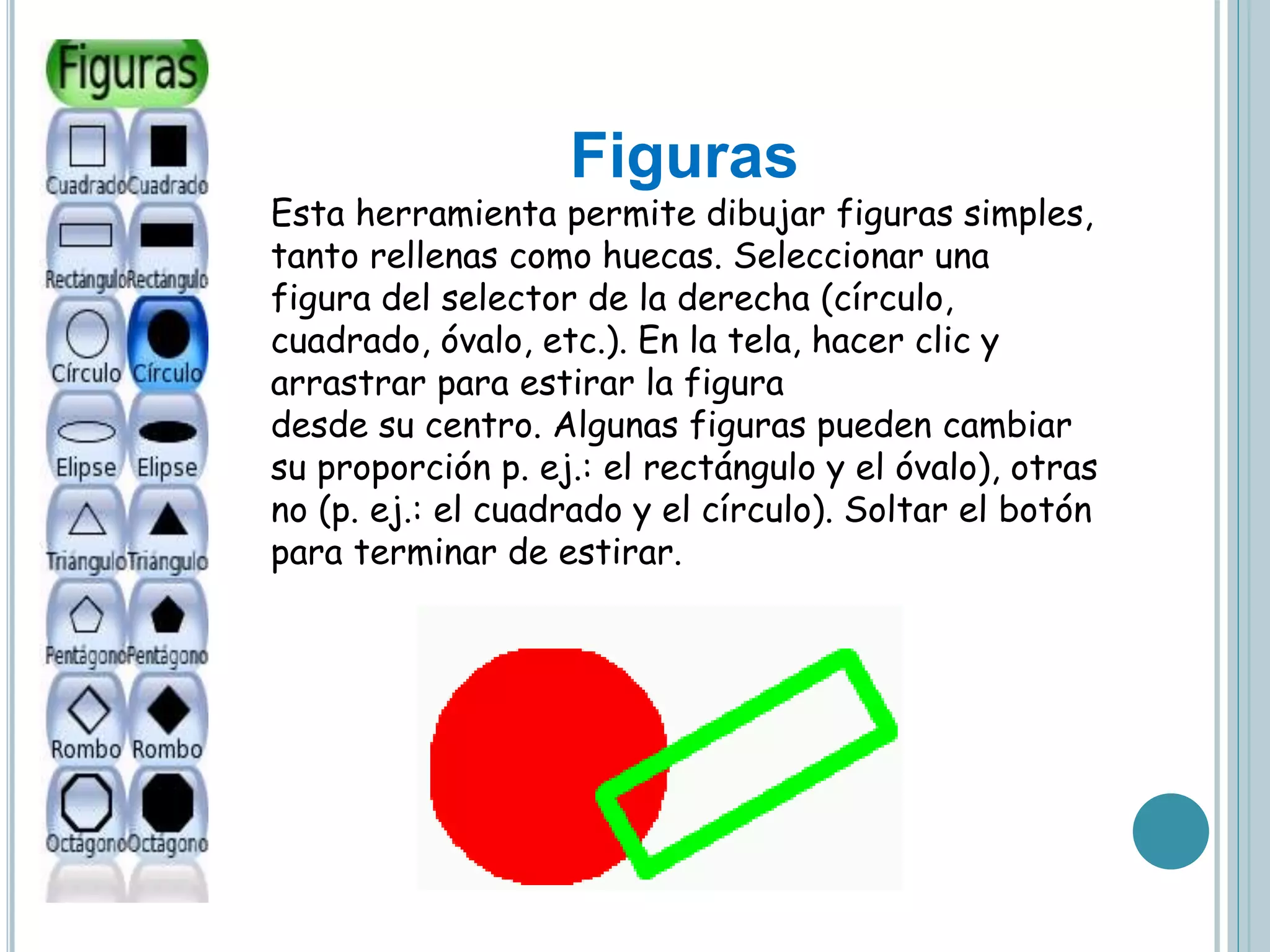 Figuras
Esta herramienta permite dibujar figuras simples,
tanto rellenas como huecas. Seleccionar una
figura del selector de la derecha (círculo,
cuadrado, óvalo, etc.). En la tela, hacer clic y
arrastrar para estirar la figura
desde su centro. Algunas figuras pueden cambiar
su proporción p. ej.: el rectángulo y el óvalo), otras
no (p. ej.: el cuadrado y el círculo). Soltar el botón
para terminar de estirar.
 