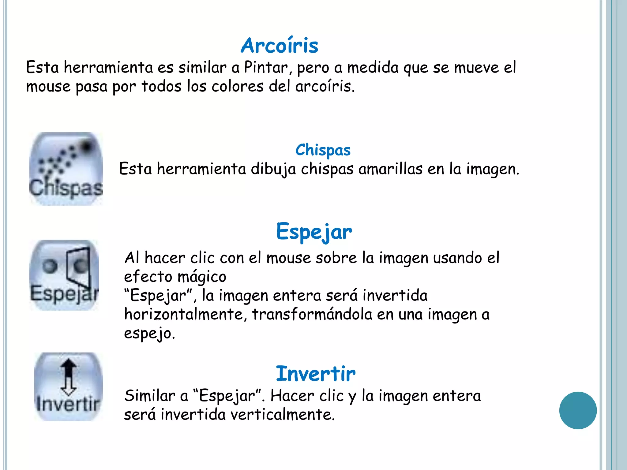 Arcoíris
Esta herramienta es similar a Pintar, pero a medida que se mueve el
mouse pasa por todos los colores del arcoíris.
Chispas
Esta herramienta dibuja chispas amarillas en la imagen.
Al hacer clic con el mouse sobre la imagen usando el
efecto mágico
“Espejar”, la imagen entera será invertida
horizontalmente, transformándola en una imagen a
espejo.
Invertir
Similar a “Espejar”. Hacer clic y la imagen entera
será invertida verticalmente.
Espejar
 