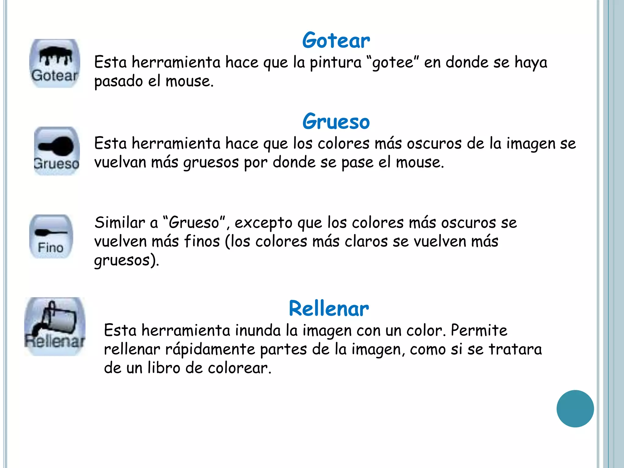 Gotear
Esta herramienta hace que la pintura “gotee” en donde se haya
pasado el mouse.
Grueso
Esta herramienta hace que los colores más oscuros de la imagen se
vuelvan más gruesos por donde se pase el mouse.
Similar a “Grueso”, excepto que los colores más oscuros se
vuelven más finos (los colores más claros se vuelven más
gruesos).
Rellenar
Esta herramienta inunda la imagen con un color. Permite
rellenar rápidamente partes de la imagen, como si se tratara
de un libro de colorear.
 