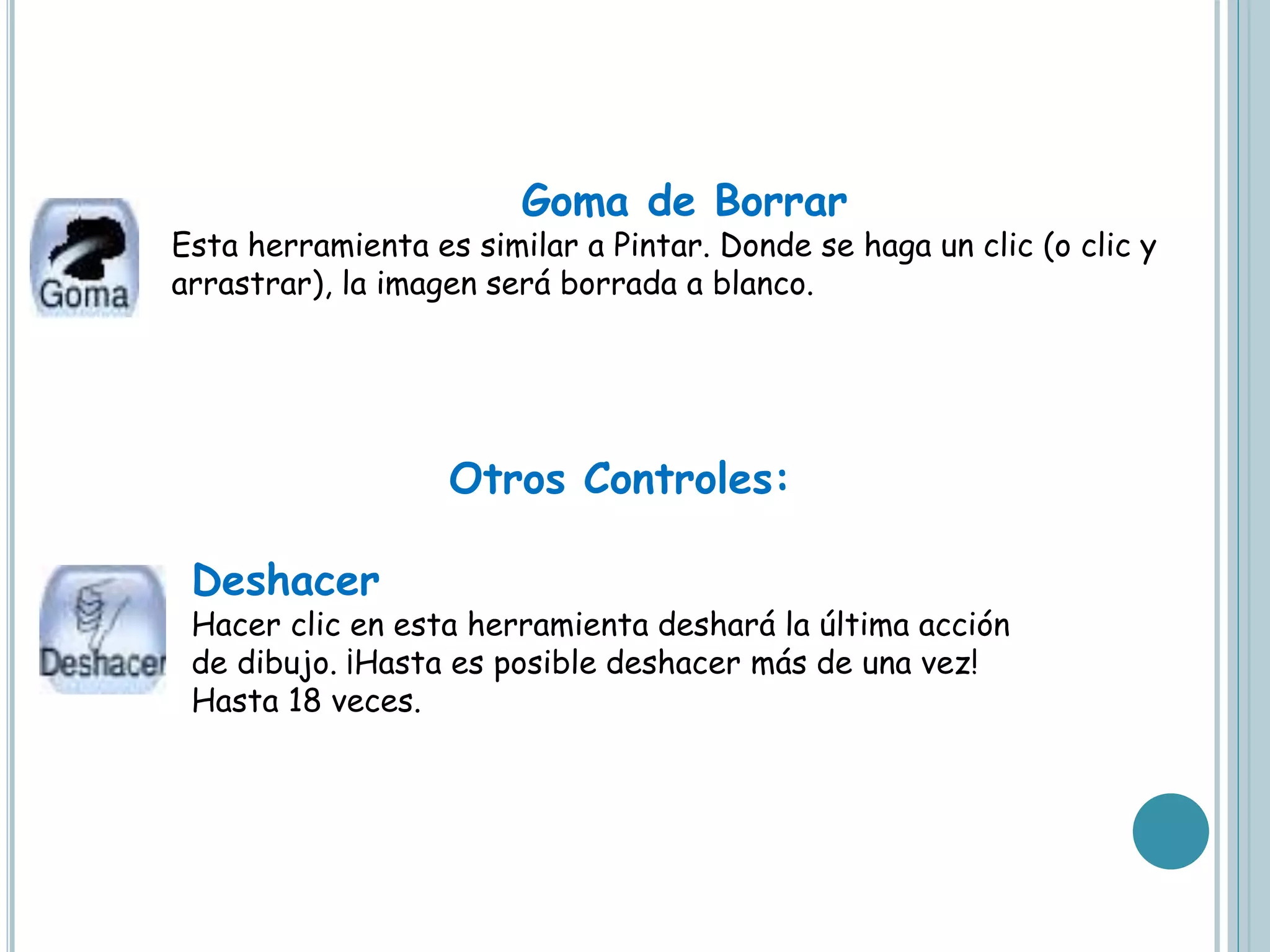 Goma de Borrar
Esta herramienta es similar a Pintar. Donde se haga un clic (o clic y
arrastrar), la imagen será borrada a blanco.
Otros Controles:
Deshacer
Hacer clic en esta herramienta deshará la última acción
de dibujo. ¡Hasta es posible deshacer más de una vez!
Hasta 18 veces.
 