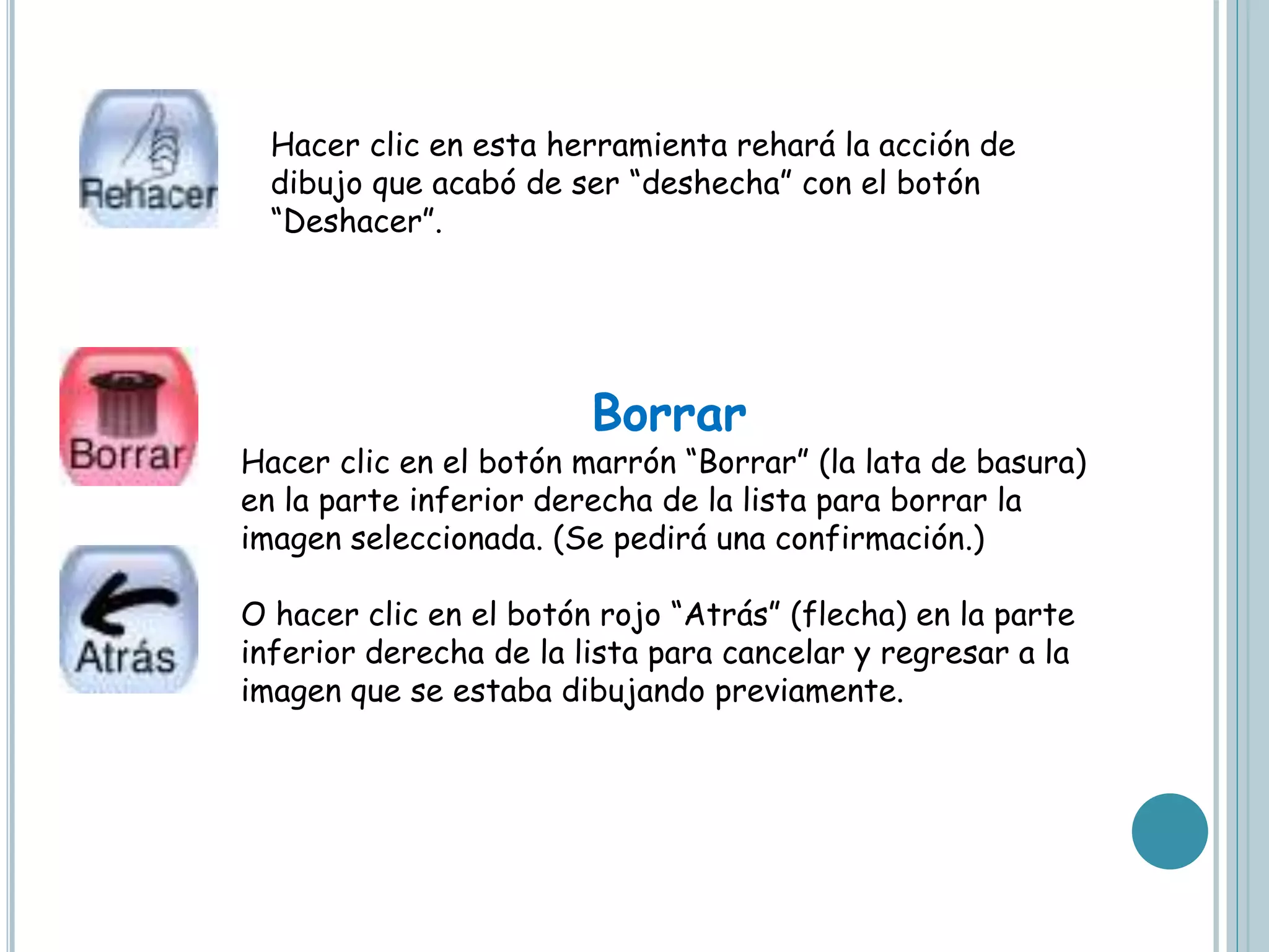 Hacer clic en esta herramienta rehará la acción de
dibujo que acabó de ser “deshecha” con el botón
“Deshacer”.
Borrar
Hacer clic en el botón marrón “Borrar” (la lata de basura)
en la parte inferior derecha de la lista para borrar la
imagen seleccionada. (Se pedirá una confirmación.)
O hacer clic en el botón rojo “Atrás” (flecha) en la parte
inferior derecha de la lista para cancelar y regresar a la
imagen que se estaba dibujando previamente.
 