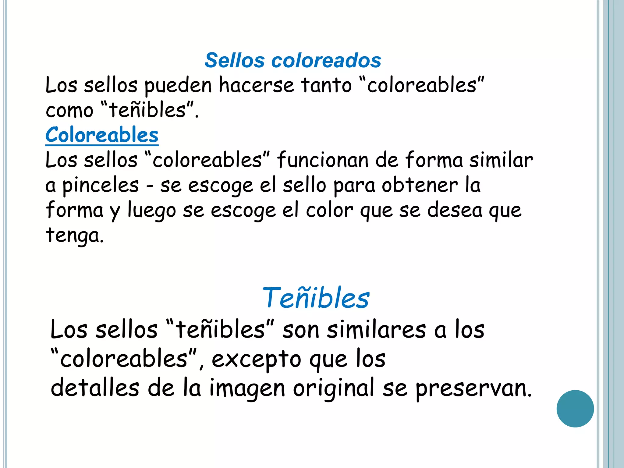 Teñibles
Los sellos “teñibles” son similares a los
“coloreables”, excepto que los
detalles de la imagen original se preservan.
Sellos coloreados
Los sellos pueden hacerse tanto “coloreables”
como “teñibles”.
Coloreables
Los sellos “coloreables” funcionan de forma similar
a pinceles - se escoge el sello para obtener la
forma y luego se escoge el color que se desea que
tenga.
 