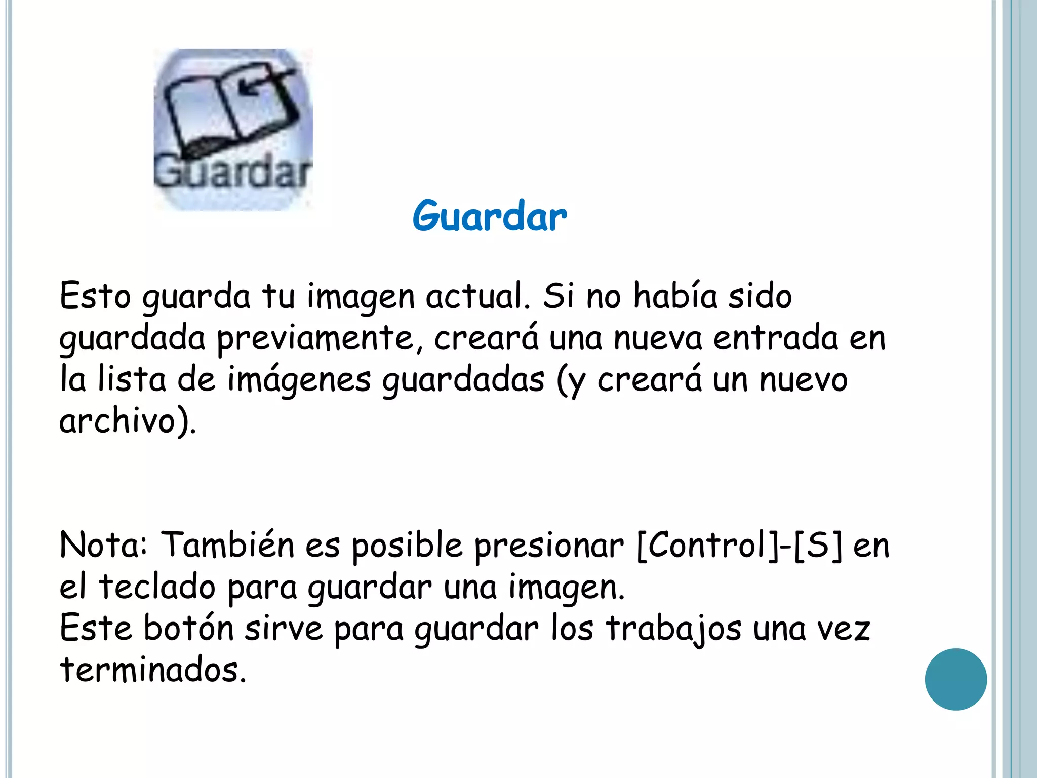 Guardar
Esto guarda tu imagen actual. Si no había sido
guardada previamente, creará una nueva entrada en
la lista de imágenes guardadas (y creará un nuevo
archivo).
Nota: También es posible presionar [Control]-[S] en
el teclado para guardar una imagen.
Este botón sirve para guardar los trabajos una vez
terminados.
 