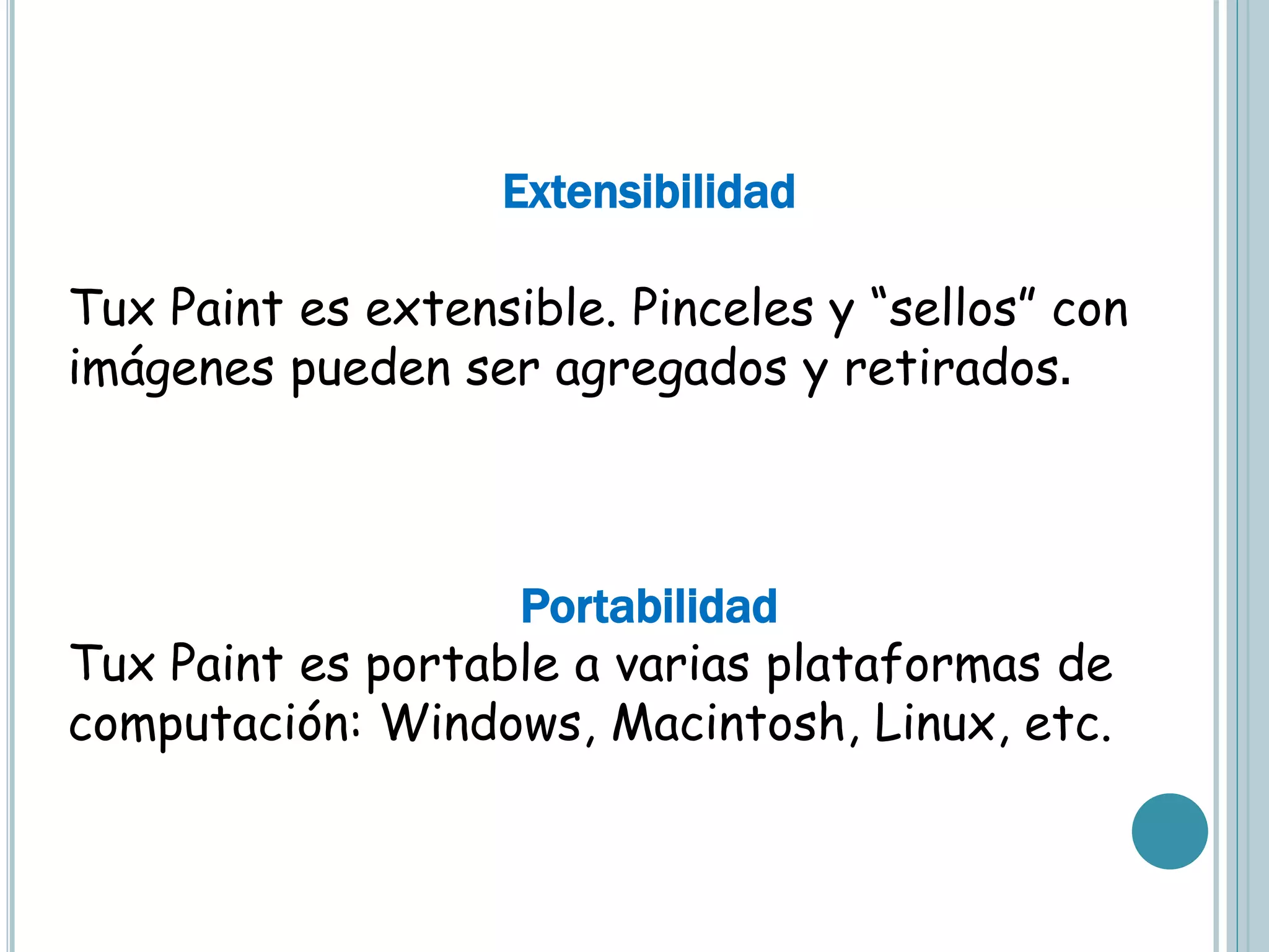Extensibilidad
Tux Paint es extensible. Pinceles y “sellos” con
imágenes pueden ser agregados y retirados.
Portabilidad
Tux Paint es portable a varias plataformas de
computación: Windows, Macintosh, Linux, etc.
 