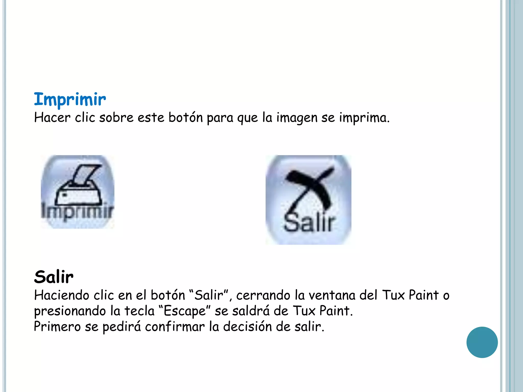 Imprimir
Hacer clic sobre este botón para que la imagen se imprima.
Salir
Haciendo clic en el botón “Salir”, cerrando la ventana del Tux Paint o
presionando la tecla “Escape” se saldrá de Tux Paint.
Primero se pedirá confirmar la decisión de salir.
 