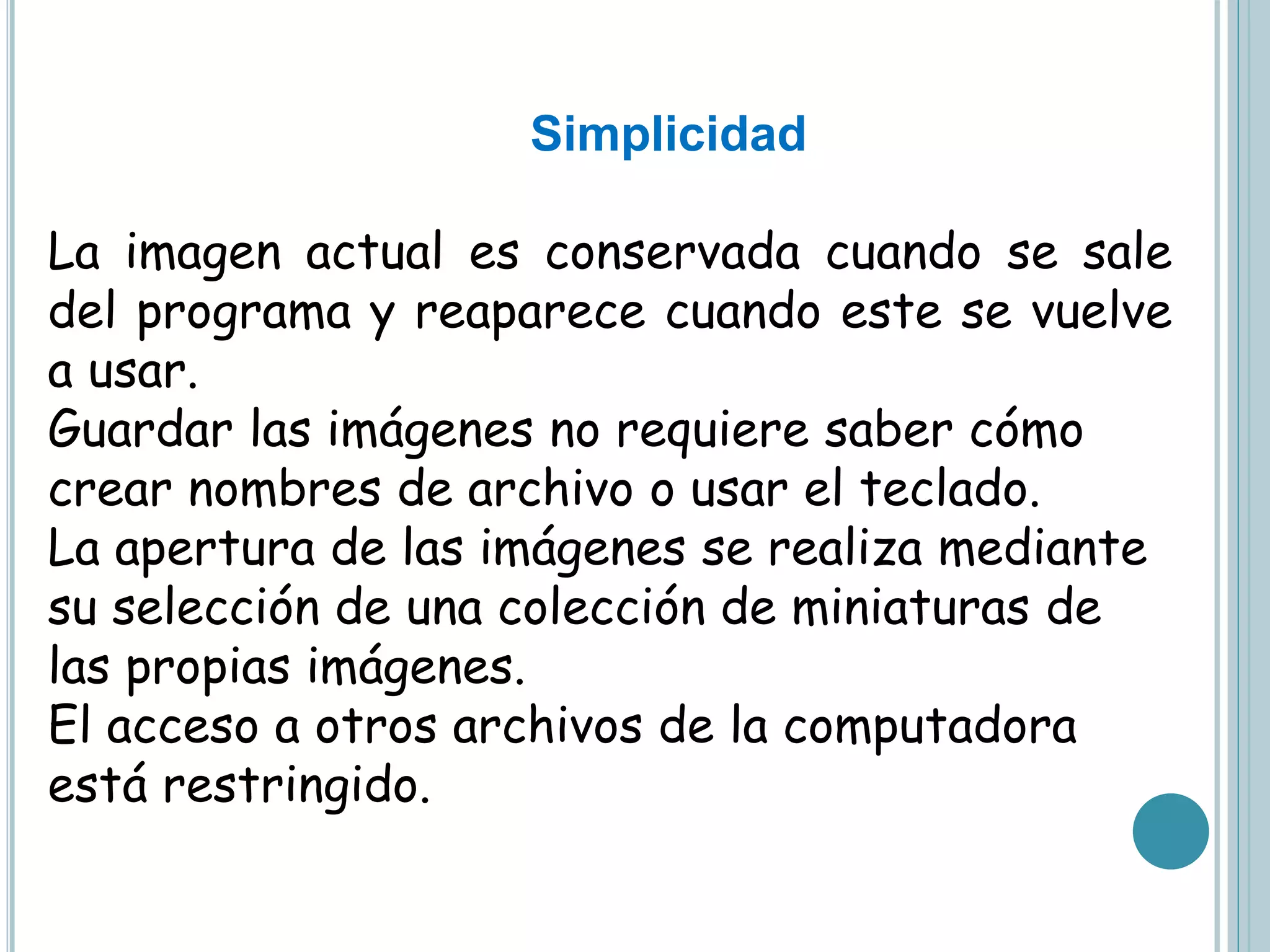 Simplicidad
La imagen actual es conservada cuando se sale
del programa y reaparece cuando este se vuelve
a usar.
Guardar las imágenes no requiere saber cómo
crear nombres de archivo o usar el teclado.
La apertura de las imágenes se realiza mediante
su selección de una colección de miniaturas de
las propias imágenes.
El acceso a otros archivos de la computadora
está restringido.
 