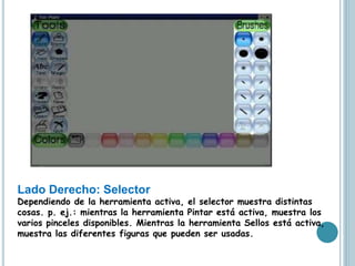 Lado Derecho: Selector
Dependiendo de la herramienta activa, el selector muestra distintas
cosas. p. ej.: mientras la herramienta Pintar está activa, muestra los
varios pinceles disponibles. Mientras la herramienta Sellos está activa,
muestra las diferentes figuras que pueden ser usadas.
 