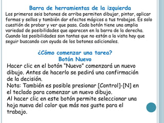 Barra de herramientas de la izquierda
Los primeros seis botones de arriba permiten dibujar, pintar, aplicar
formas y sellos y también dar efectos mágicos a tus trabajos. Es solo
cuestión de probar y ver que pasa. Cada botón tiene una amplia
variedad de posibilidades que aparecen en la barra de la derecha.
Cuando las posibilidades son tantas que no están a la vista hay que
seguir buscando con ayuda de los botones adicionales.
¿Cómo comenzar una tarea?
Botón Nuevo
Hacer clic en el botón “Nuevo” comenzará un nuevo
dibujo. Antes de hacerlo se pedirá una confirmación
de la decisión.
Nota: También es posible presionar [Control]-[N] en
el teclado para comenzar un nuevo dibujo.
Al hacer clic en este botón permite seleccionar una
hoja nueva del color que más nos guste para el
trabajo.
 