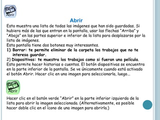 Abrir
Esto muestra una lista de todas las imágenes que han sido guardadas. Si
hubiera más de las que entran en la pantalla, usar las flechas “Arriba” y
“Abajo” en las partes superior e inferior de la lista para desplazarse por la
lista de imágenes.
Esta pantalla tiene dos botones muy interesantes.
1) Borrar: te permite eliminar de la carpeta los trabajos que no te
interesa guardar.
2) Diapositivas: te muestra los trabajos como si fueran una película.
Esto permite hacer historias o cuentos. El botón diapositivas se encuentra
en la parte inferior de la pantalla. Se ve únicamente cuando está activado
el botón Abrir. Hacer clic en una imagen para seleccionarla, luego...
Hacer clic en el botón verde “Abrir” en la parte inferior izquierda de la
lista para abrir la imagen seleccionada. (Alternativamente, es posible
hacer doble clic en el ícono de una imagen para abrirla.)
 
