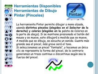 Herramientas Disponibles
Herramientas de Dibujo
Pintar (Pinceles)
La herramienta Pintar permite dibujar a mano alzada,
usando distintos pinceles (elegidos en el Selector de la
derecha) y colores (elegidos en la paleta de Colores en
la parte de abajo). Si se mantiene presionado el botón del
mouse y se mueve, este dibujará a medida que se mueve.
A medida que se dibuja, se escucha un sonido. Cuanto más
grande sea el pincel, más grave será el tono.
Si seleccionamos un pincel “fantasía”, y hacemos un único
clic se representa la forma del pincel, de lo contrario
generamos un trazo continuo o discontinuo según sea la
fuerza del pincel.
 