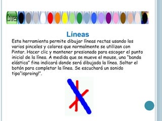 Líneas
Esta herramienta permite dibujar líneas rectas usando los
varios pinceles y colores que normalmente se utilizan con
Pintar. Hacer clic y mantener presionado para escoger el punto
inicial de la línea. A medida que se mueve el mouse, una “banda
elástica” fina indicará donde será dibujada la línea. Soltar el
botón para completar la línea. Se escuchará un sonido
tipo“¡sproing!”.
 
