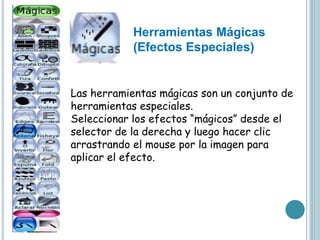 Las herramientas mágicas son un conjunto de
herramientas especiales.
Seleccionar los efectos “mágicos” desde el
selector de la derecha y luego hacer clic
arrastrando el mouse por la imagen para
aplicar el efecto.
Herramientas Mágicas
(Efectos Especiales)
 