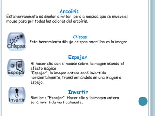 Arcoíris
Esta herramienta es similar a Pintar, pero a medida que se mueve el
mouse pasa por todos los colores del arcoíris.
Chispas
Esta herramienta dibuja chispas amarillas en la imagen.
Al hacer clic con el mouse sobre la imagen usando el
efecto mágico
“Espejar”, la imagen entera será invertida
horizontalmente, transformándola en una imagen a
espejo.
Invertir
Similar a “Espejar”. Hacer clic y la imagen entera
será invertida verticalmente.
Espejar
 