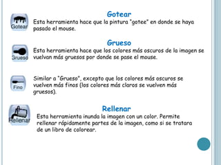 Gotear
Esta herramienta hace que la pintura “gotee” en donde se haya
pasado el mouse.
Grueso
Esta herramienta hace que los colores más oscuros de la imagen se
vuelvan más gruesos por donde se pase el mouse.
Similar a “Grueso”, excepto que los colores más oscuros se
vuelven más finos (los colores más claros se vuelven más
gruesos).
Rellenar
Esta herramienta inunda la imagen con un color. Permite
rellenar rápidamente partes de la imagen, como si se tratara
de un libro de colorear.
 