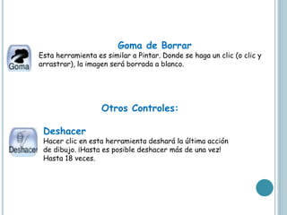 Goma de Borrar
Esta herramienta es similar a Pintar. Donde se haga un clic (o clic y
arrastrar), la imagen será borrada a blanco.
Otros Controles:
Deshacer
Hacer clic en esta herramienta deshará la última acción
de dibujo. ¡Hasta es posible deshacer más de una vez!
Hasta 18 veces.
 