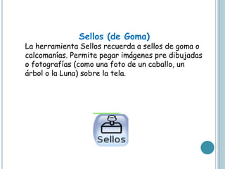 Sellos (de Goma)
La herramienta Sellos recuerda a sellos de goma o
calcomanías. Permite pegar imágenes pre dibujadas
o fotografías (como una foto de un caballo, un
árbol o la Luna) sobre la tela.
 