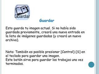 Guardar
Esto guarda tu imagen actual. Si no había sido
guardada previamente, creará una nueva entrada en
la lista de imágenes guardadas (y creará un nuevo
archivo).
Nota: También es posible presionar [Control]-[S] en
el teclado para guardar una imagen.
Este botón sirve para guardar los trabajos una vez
terminados.
 