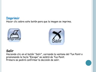 Imprimir
Hacer clic sobre este botón para que la imagen se imprima.
Salir
Haciendo clic en el botón “Salir”, cerrando la ventana del Tux Paint o
presionando la tecla “Escape” se saldrá de Tux Paint.
Primero se pedirá confirmar la decisión de salir.
 