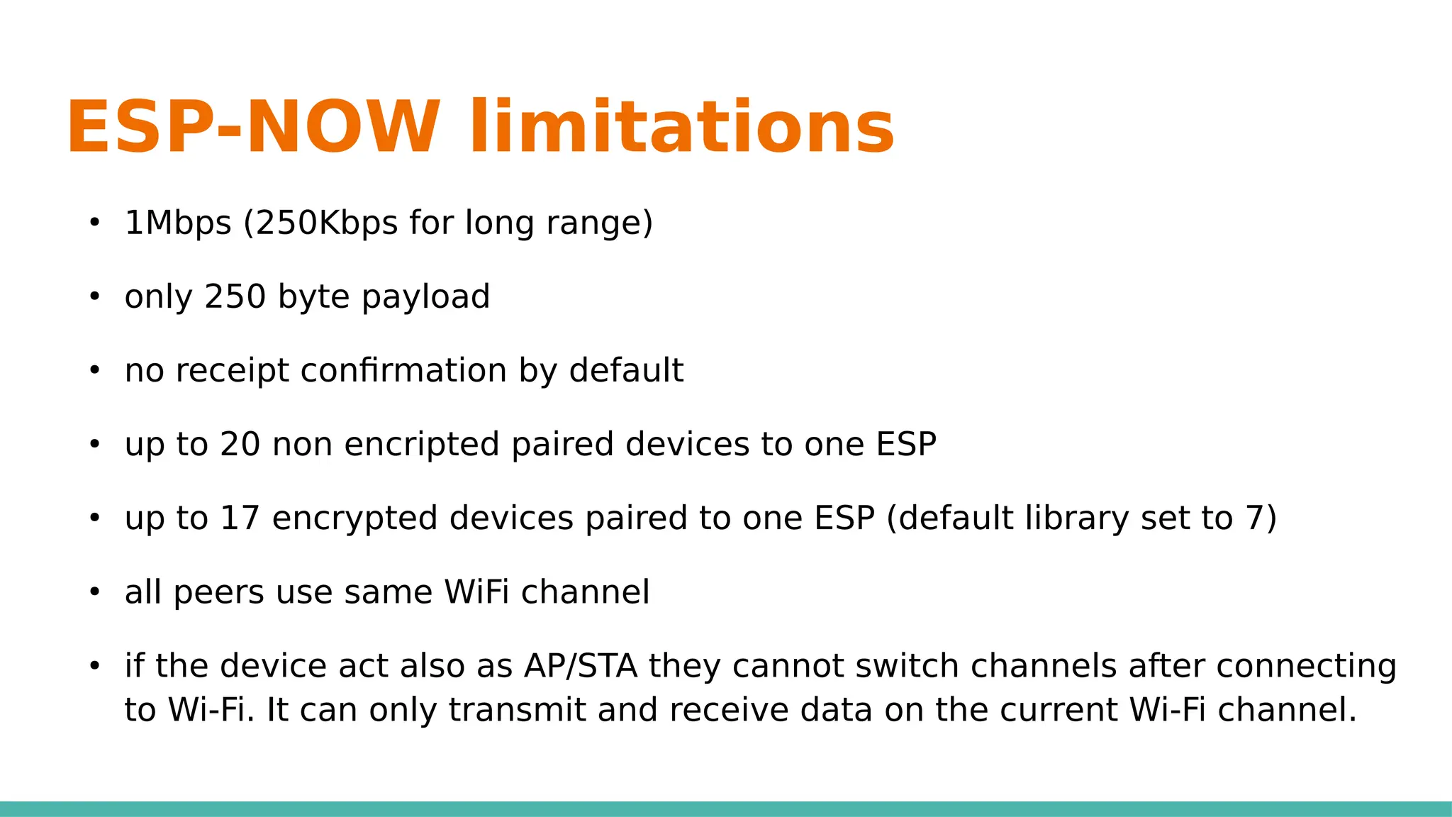 ESP-NOW limitations
●
1Mbps (250Kbps for long range)
●
only 250 byte payload
●
no receipt confirmation by default
●
up to 20 non encripted paired devices to one ESP
●
up to 17 encrypted devices paired to one ESP (default library set to 7)
●
all peers use same WiFi channel
●
if the device act also as AP/STA they cannot switch channels after connecting
to Wi-Fi. It can only transmit and receive data on the current Wi-Fi channel.
 