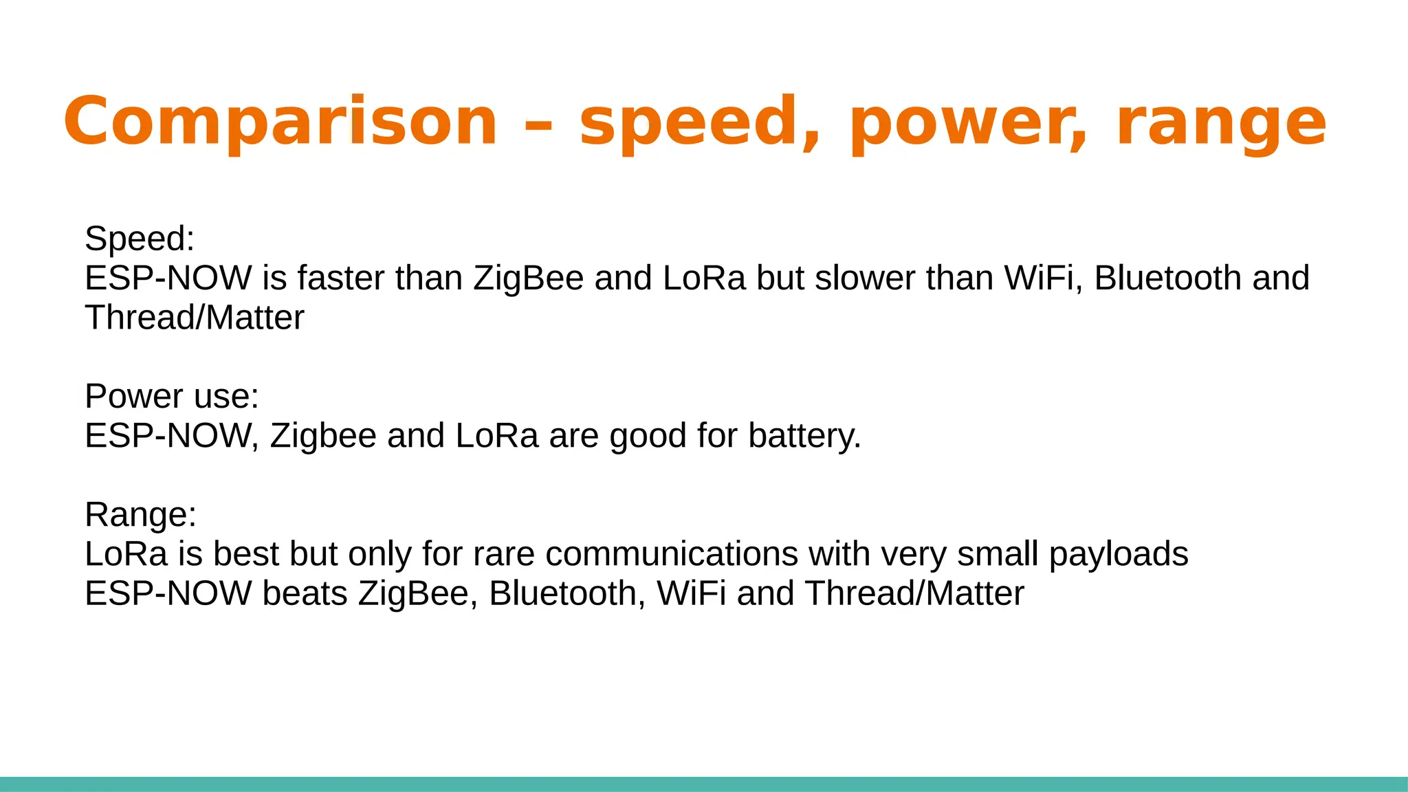 Comparison – speed, power, range
Speed:
ESP-NOW is faster than ZigBee and LoRa but slower than WiFi, Bluetooth and
Thread/Matter
Power use:
ESP-NOW, Zigbee and LoRa are good for battery.
Range:
LoRa is best but only for rare communications with very small payloads
ESP-NOW beats ZigBee, Bluetooth, WiFi and Thread/Matter
 